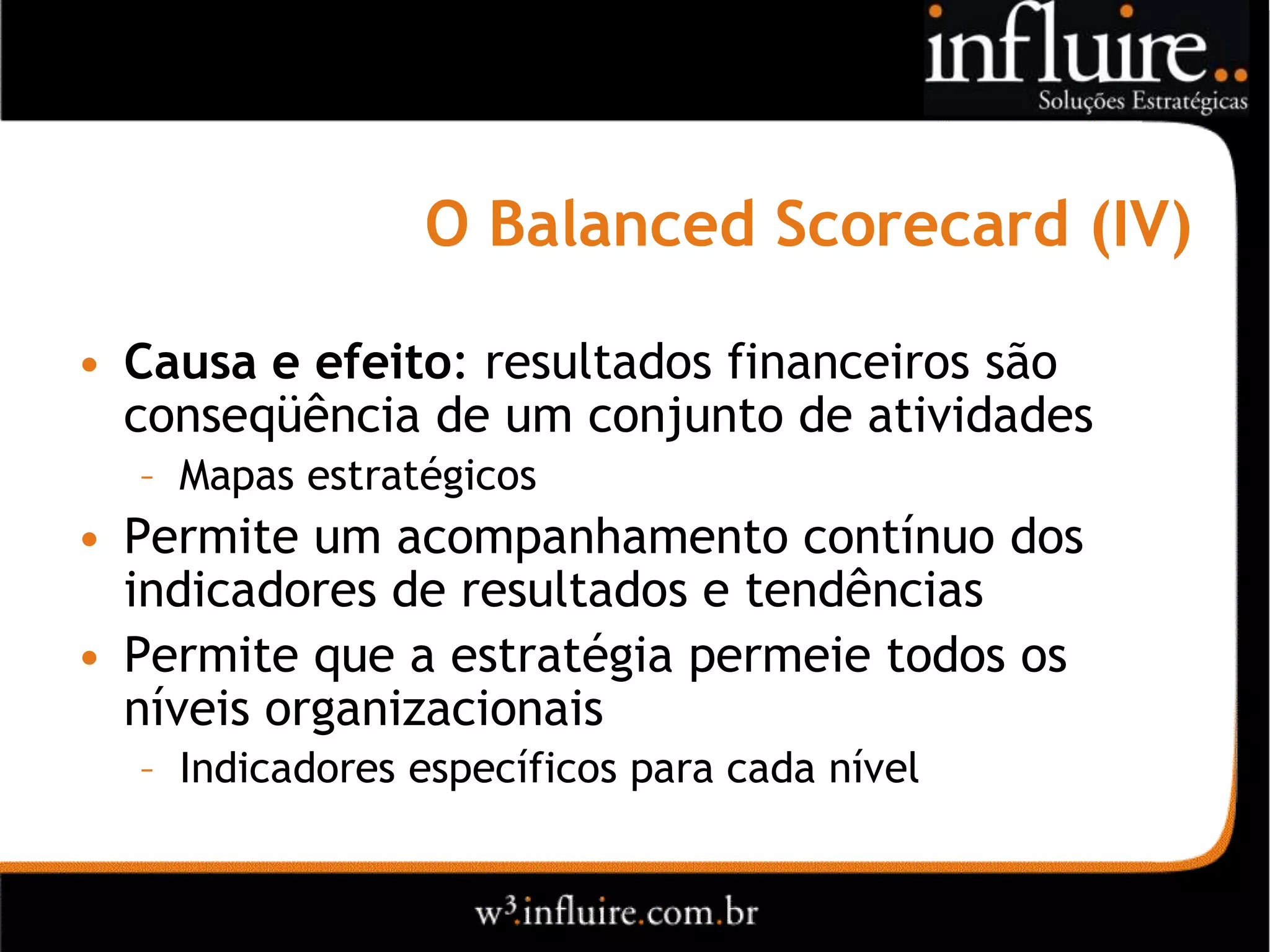 O Balanced Scorecard (IV)

• Causa e efeito: resultados financeiros são
  conseqüência de um conjunto de atividades
  – Mapas estratégicos
• Permite um acompanhamento contínuo dos
  indicadores de resultados e tendências
• Permite que a estratégia permeie todos os
  níveis organizacionais
  – Indicadores específicos para cada nível
 