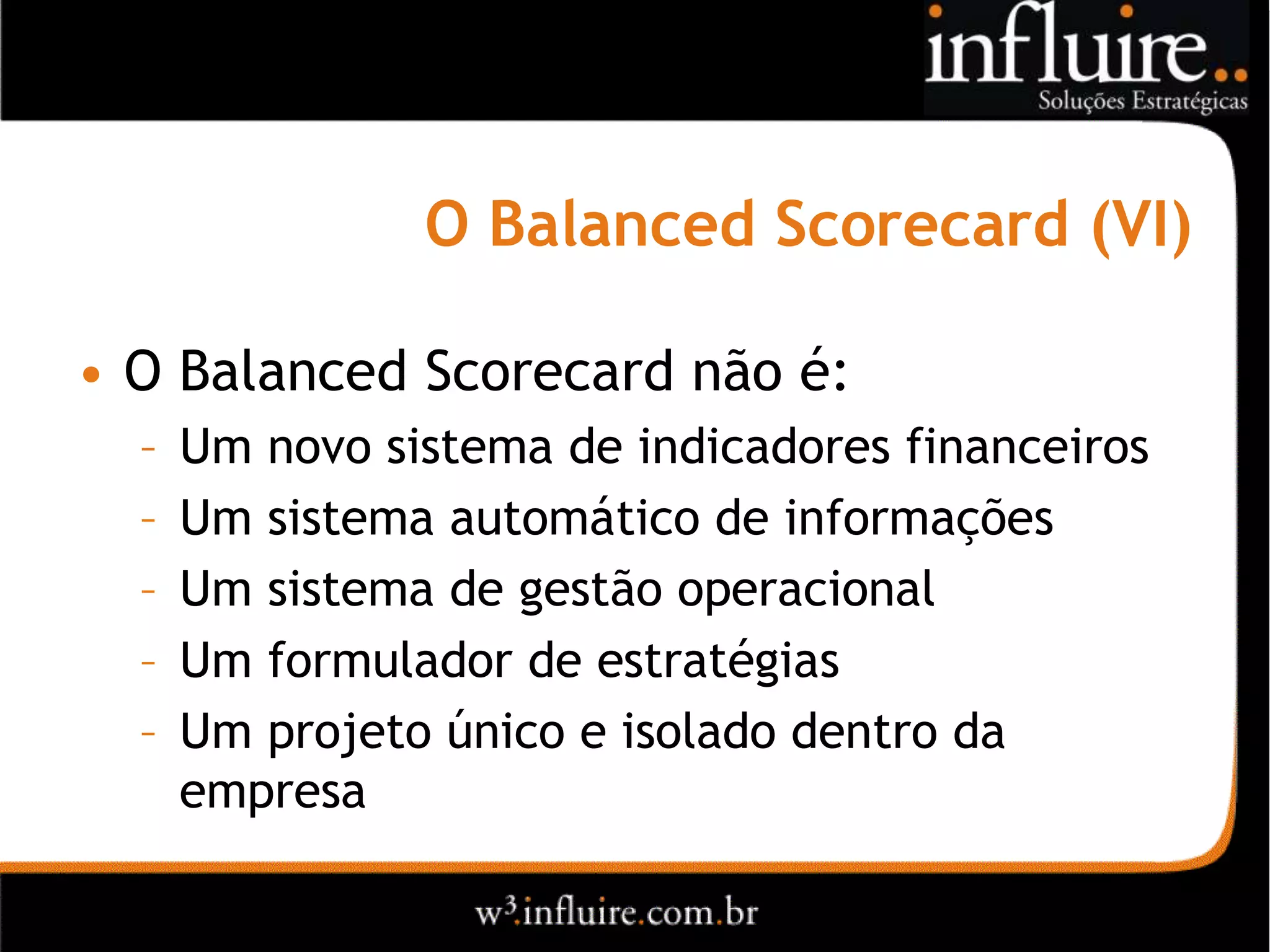 O Balanced Scorecard (VI)

• O Balanced Scorecard não é:
  –   Um novo sistema de indicadores financeiros
  –   Um sistema automático de informações
  –   Um sistema de gestão operacional
  –   Um formulador de estratégias
  –   Um projeto único e isolado dentro da
      empresa
 