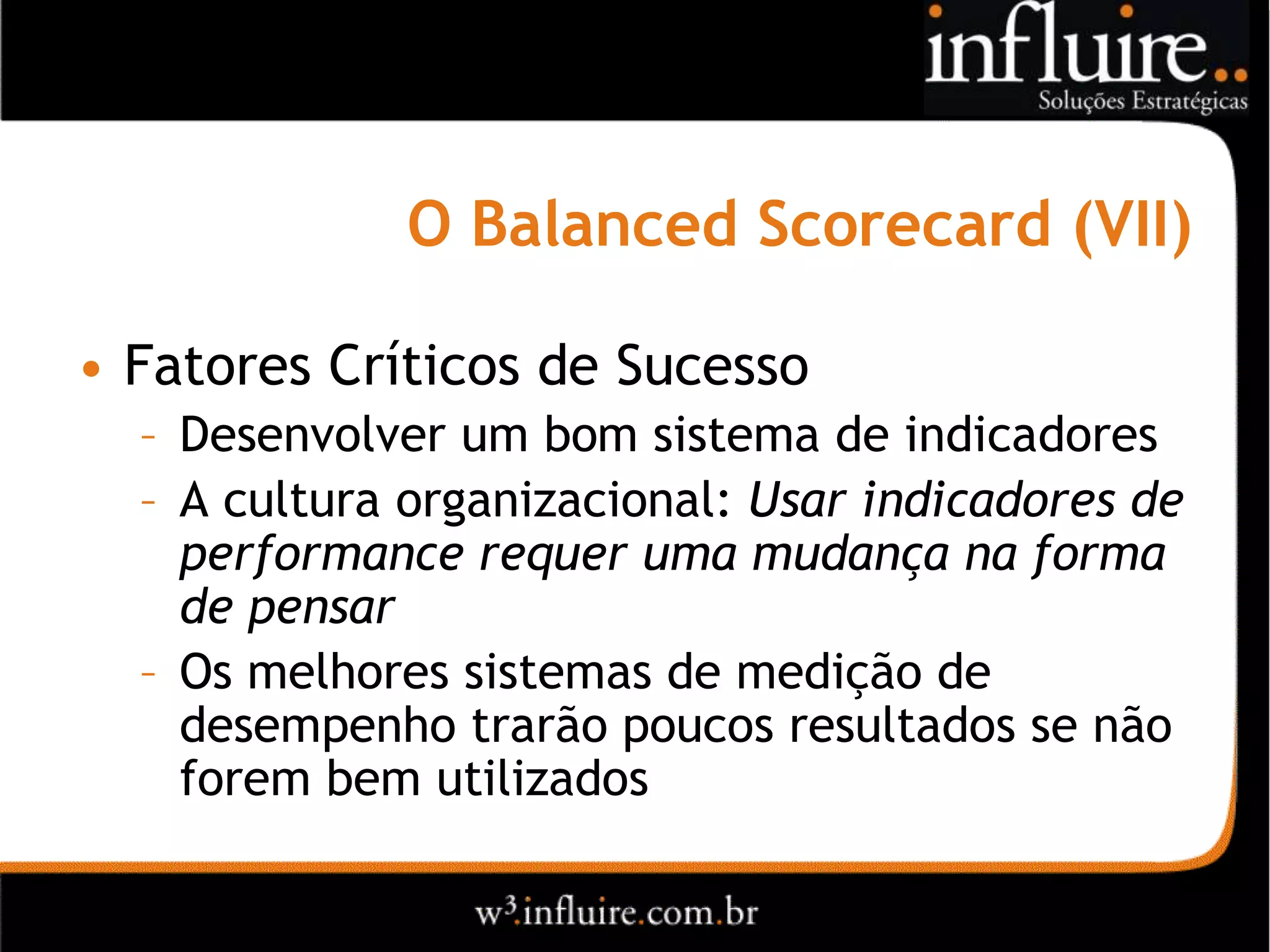 O Balanced Scorecard (VII)

• Fatores Críticos de Sucesso
  – Desenvolver um bom sistema de indicadores
  – A cultura organizacional: Usar indicadores de
    performance requer uma mudança na forma
    de pensar
  – Os melhores sistemas de medição de
    desempenho trarão poucos resultados se não
    forem bem utilizados
 
