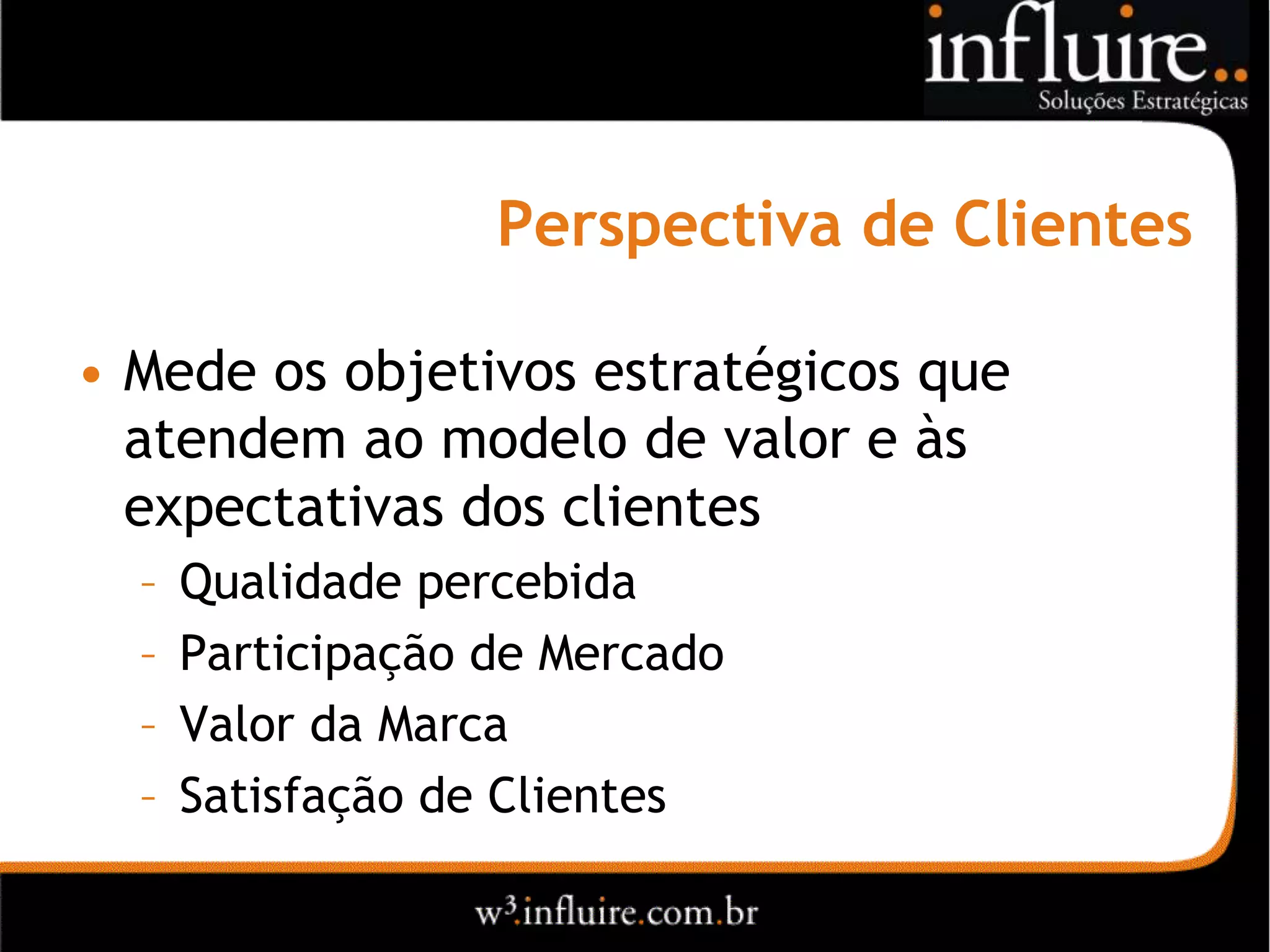 Perspectiva de Clientes

• Mede os objetivos estratégicos que
  atendem ao modelo de valor e às
  expectativas dos clientes
  –   Qualidade percebida
  –   Participação de Mercado
  –   Valor da Marca
  –   Satisfação de Clientes
 