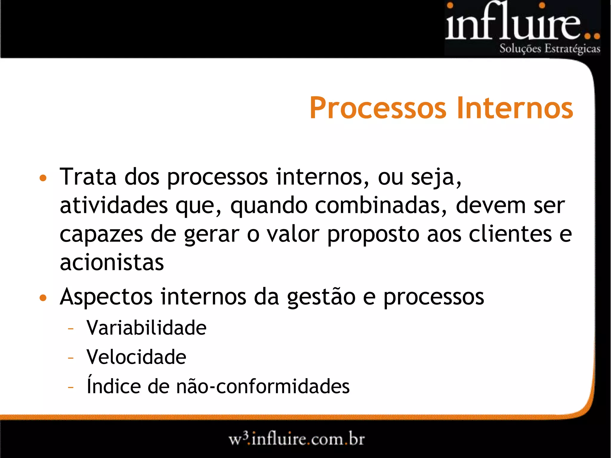 Processos Internos

• Trata dos processos internos, ou seja,
  atividades que, quando combinadas, devem ser
  capazes de gerar o valor proposto aos clientes e
  acionistas
• Aspectos internos da gestão e processos
  – Variabilidade
  – Velocidade
  – Índice de não-conformidades
 