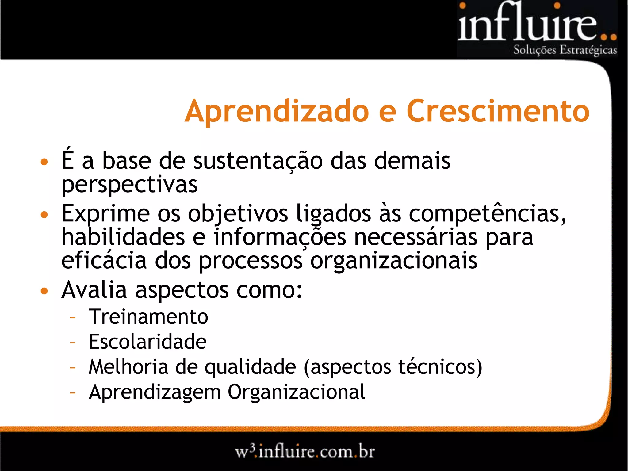 Aprendizado e Crescimento
• É a base de sustentação das demais
  perspectivas
• Exprime os objetivos ligados às competências,
  habilidades e informações necessárias para
  eficácia dos processos organizacionais
• Avalia aspectos como:
  –   Treinamento
  –   Escolaridade
  –   Melhoria de qualidade (aspectos técnicos)
  –   Aprendizagem Organizacional
 
