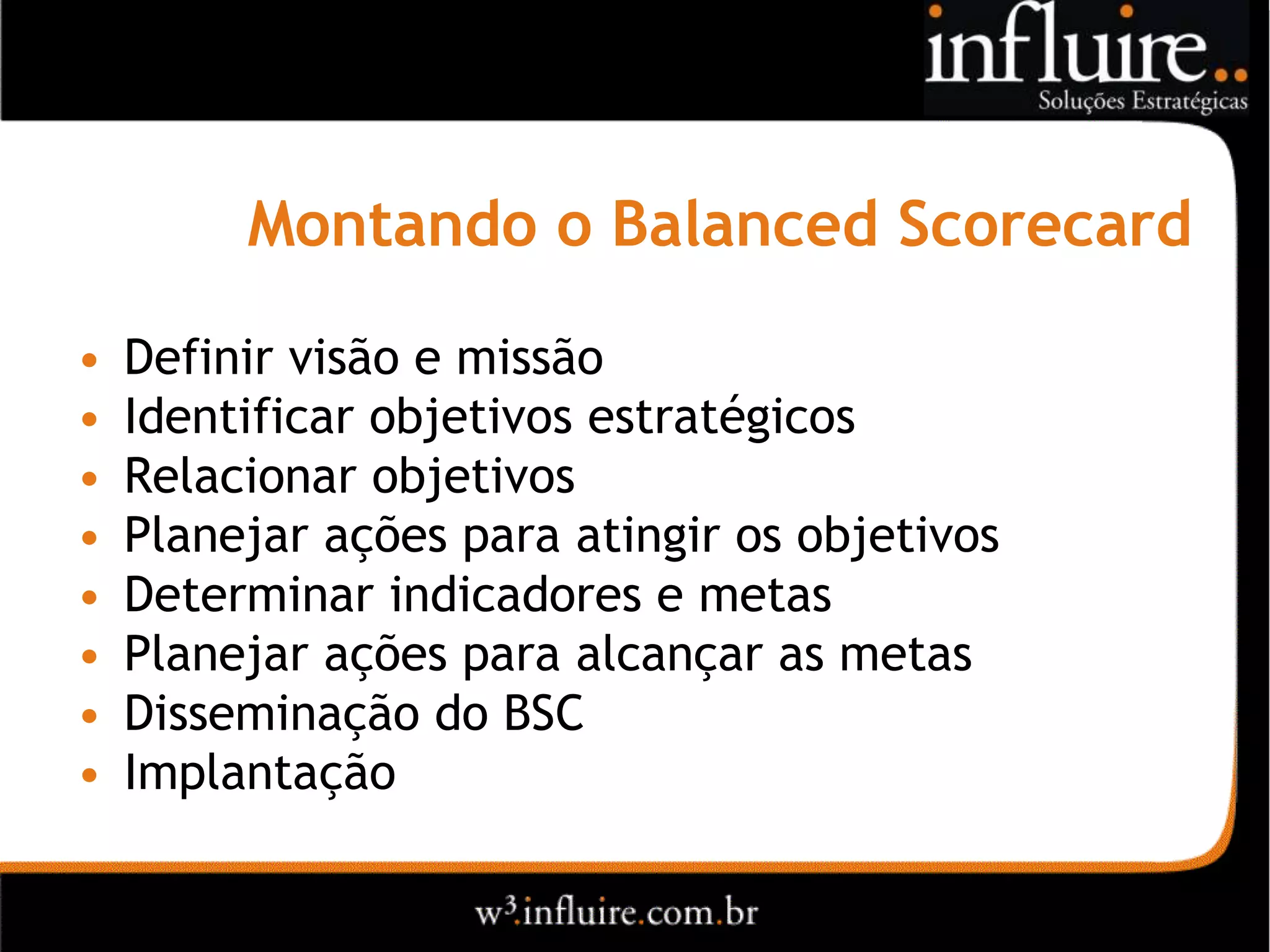 Montando o Balanced Scorecard

•   Definir visão e missão
•   Identificar objetivos estratégicos
•   Relacionar objetivos
•   Planejar ações para atingir os objetivos
•   Determinar indicadores e metas
•   Planejar ações para alcançar as metas
•   Disseminação do BSC
•   Implantação
 