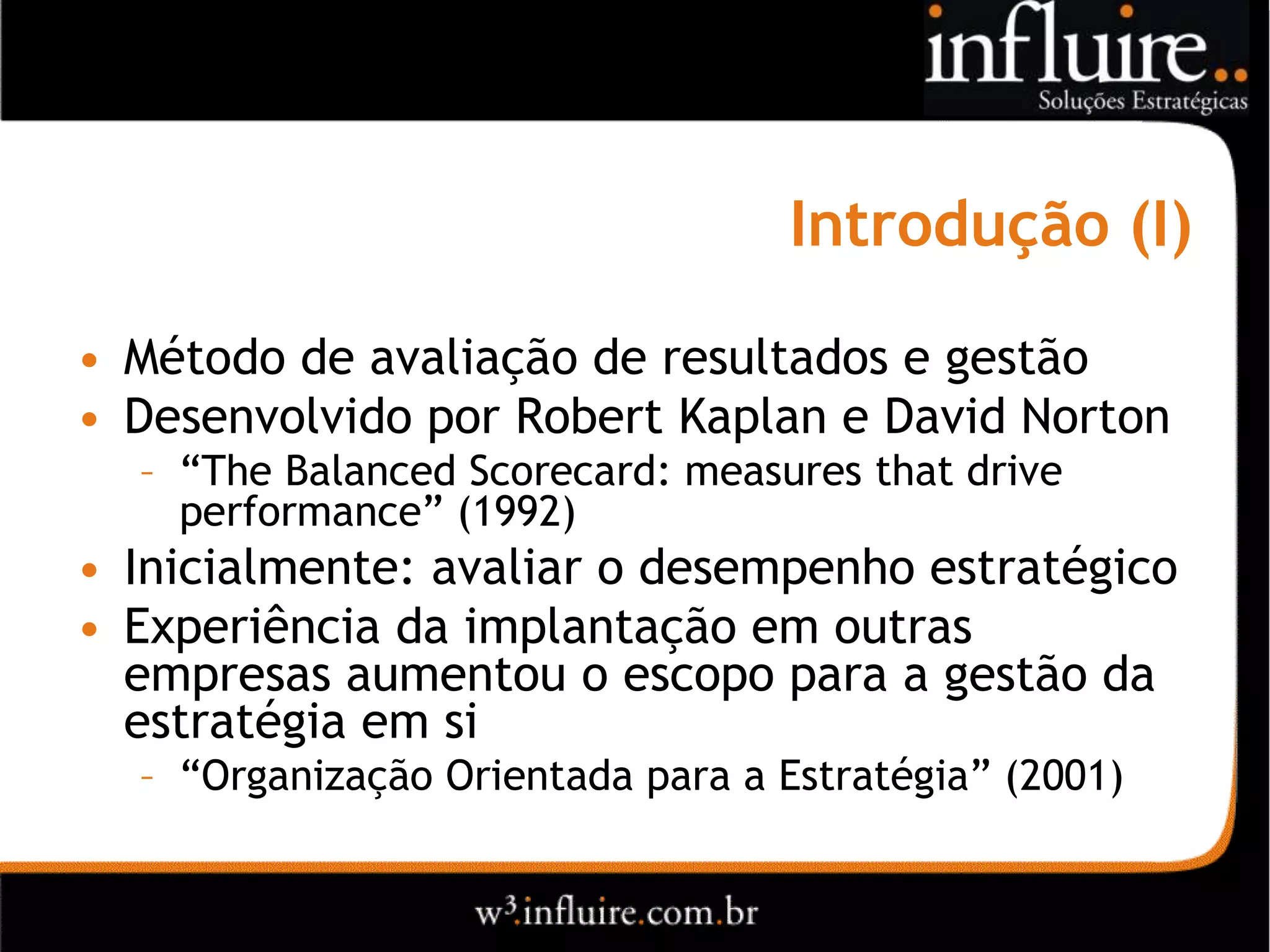 Introdução (I)

• Método de avaliação de resultados e gestão
• Desenvolvido por Robert Kaplan e David Norton
  – “The Balanced Scorecard: measures that drive
    performance” (1992)
• Inicialmente: avaliar o desempenho estratégico
• Experiência da implantação em outras
  empresas aumentou o escopo para a gestão da
  estratégia em si
  – “Organização Orientada para a Estratégia” (2001)
 
