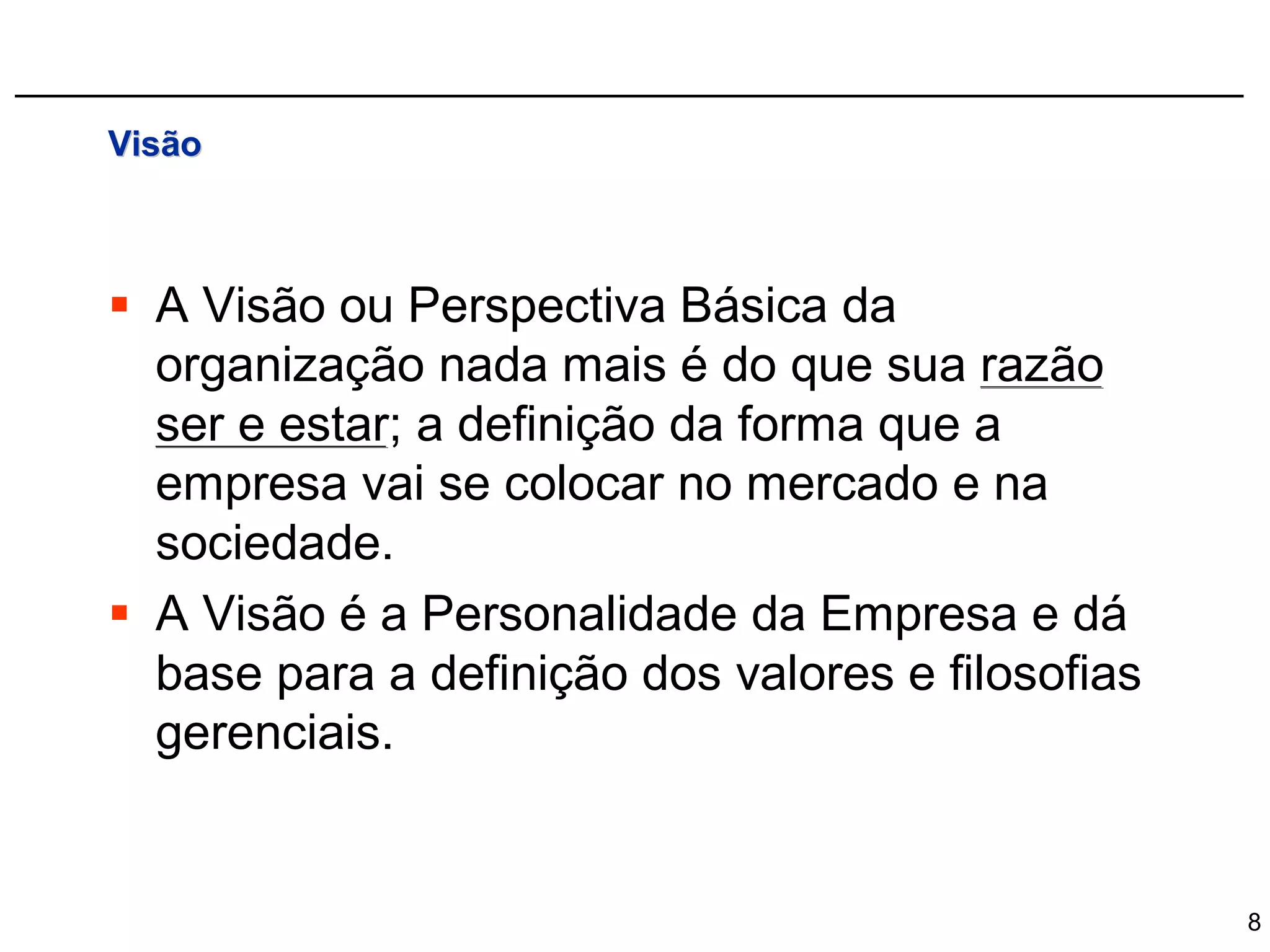 Visão



 A Visão ou Perspectiva Básica da
  organização nada mais é do que sua razão
  ser e estar; a definição da forma que a
  empresa vai se colocar no mercado e na
  sociedade.
 A Visão é a Personalidade da Empresa e dá
  base para a definição dos valores e filosofias
  gerenciais.


                                                   8
 