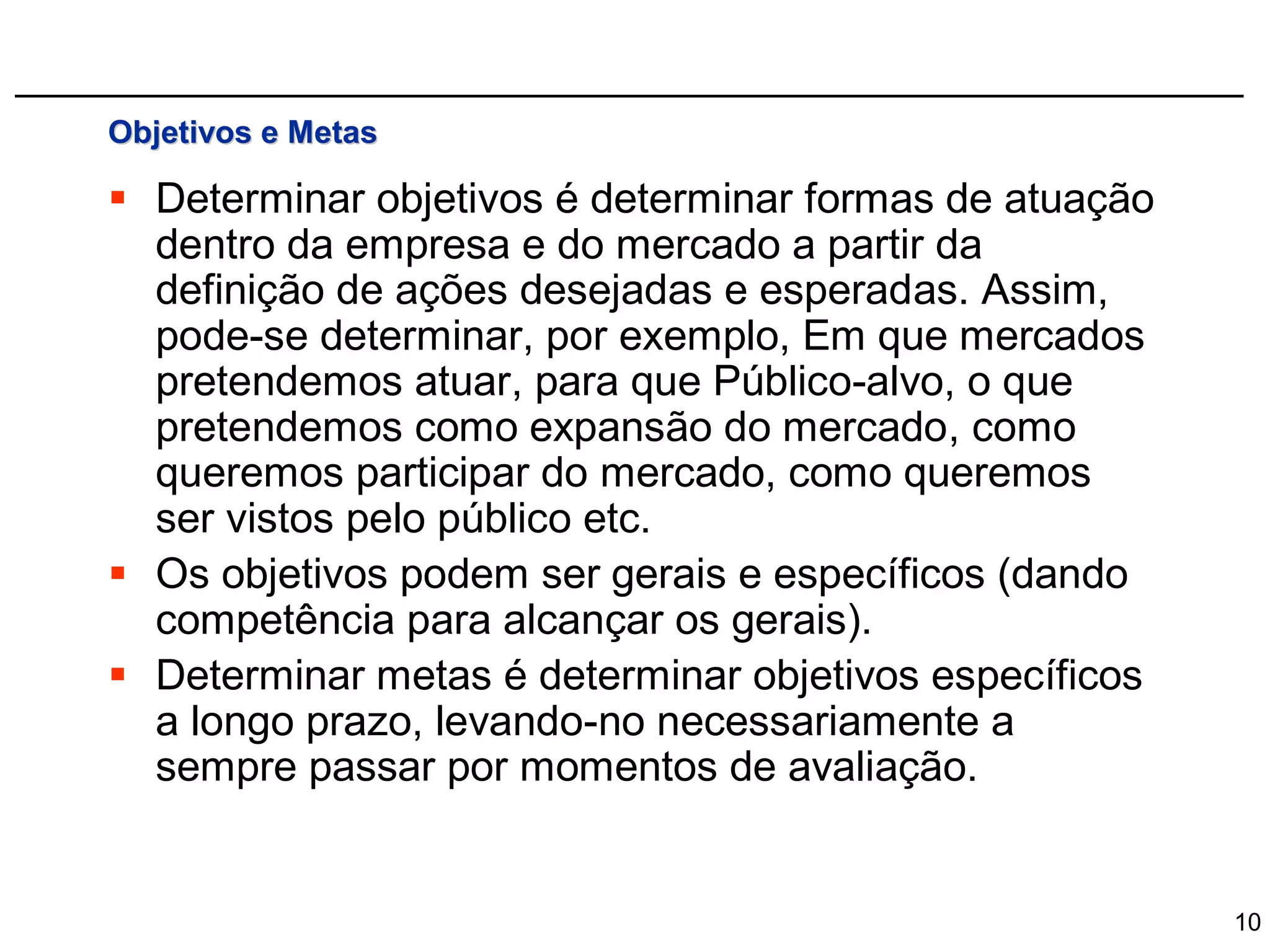 Objetivos e Metas

 Determinar objetivos é determinar formas de atuação
  dentro da empresa e do mercado a partir da
  definição de ações desejadas e esperadas. Assim,
  pode-se determinar, por exemplo, Em que mercados
  pretendemos atuar, para que Público-alvo, o que
  pretendemos como expansão do mercado, como
  queremos participar do mercado, como queremos
  ser vistos pelo público etc.
 Os objetivos podem ser gerais e específicos (dando
  competência para alcançar os gerais).
 Determinar metas é determinar objetivos específicos
  a longo prazo, levando-no necessariamente a
  sempre passar por momentos de avaliação.


                                                        10
 