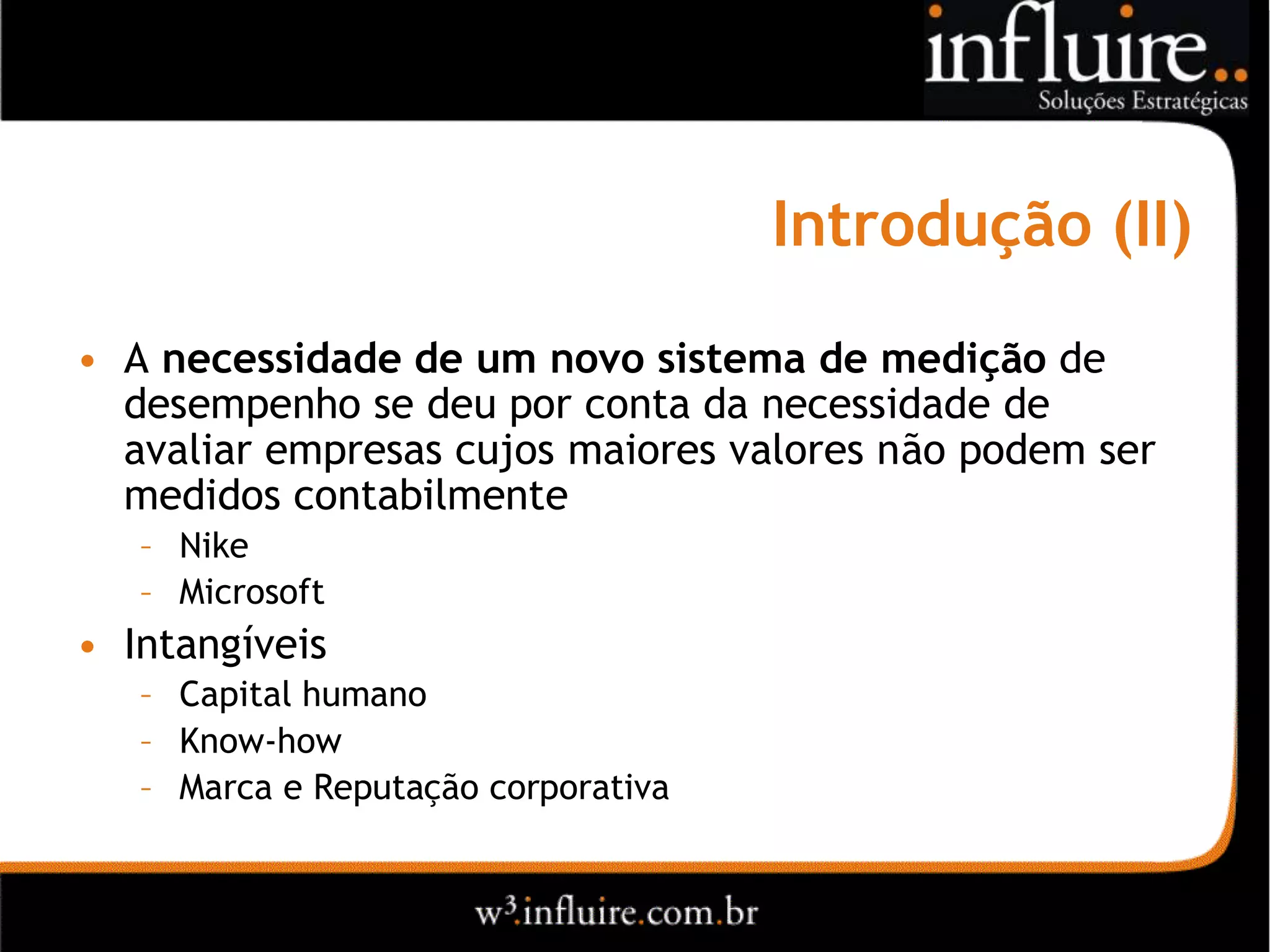 Introdução (II)
• A necessidade de um novo sistema de medição de
  desempenho se deu por conta da necessidade de
  avaliar empresas cujos maiores valores não podem ser
  medidos contabilmente
   – Nike
   – Microsoft
• Intangíveis
   – Capital humano
   – Know-how
   – Marca e Reputação corporativa
 