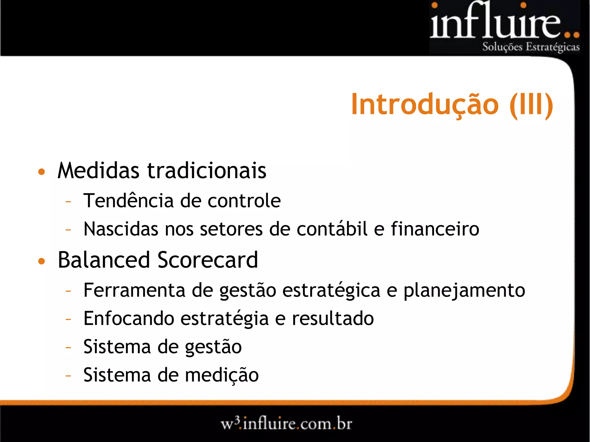 Introdução (III)

• Medidas tradicionais
  – Tendência de controle
  – Nascidas nos setores de contábil e financeiro
• Balanced Scorecard
  –   Ferramenta de gestão estratégica e planejamento
  –   Enfocando estratégia e resultado
  –   Sistema de gestão
  –   Sistema de medição
 