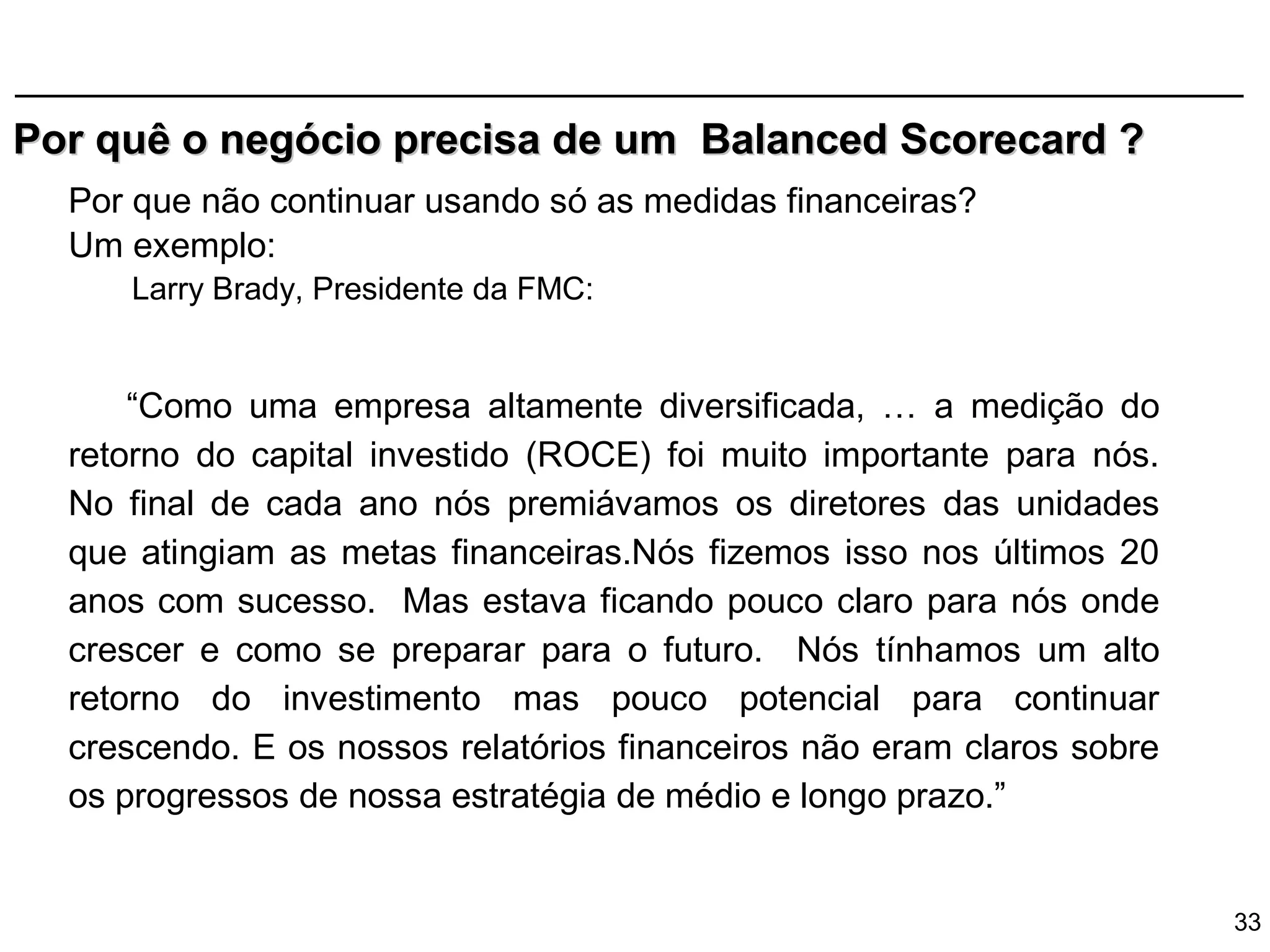 Por quê o negócio precisa de um Balanced Scorecard ?
  Por que não continuar usando só as medidas financeiras?
  Um exemplo:
     Larry Brady, Presidente da FMC:


      “Como uma empresa altamente diversificada, … a medição do
  retorno do capital investido (ROCE) foi muito importante para nós.
  No final de cada ano nós premiávamos os diretores das unidades
  que atingiam as metas financeiras.Nós fizemos isso nos últimos 20
  anos com sucesso. Mas estava ficando pouco claro para nós onde
  crescer e como se preparar para o futuro. Nós tínhamos um alto
  retorno do investimento mas pouco potencial para continuar
  crescendo. E os nossos relatórios financeiros não eram claros sobre
  os progressos de nossa estratégia de médio e longo prazo.”


                                                                        33
 