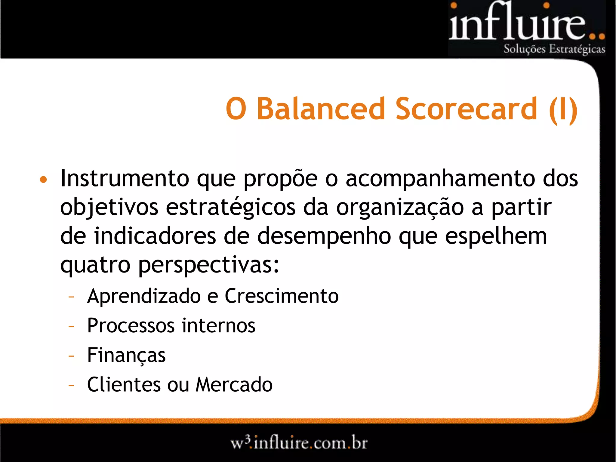 O Balanced Scorecard (I)

• Instrumento que propõe o acompanhamento dos
  objetivos estratégicos da organização a partir
  de indicadores de desempenho que espelhem
  quatro perspectivas:
  –   Aprendizado e Crescimento
  –   Processos internos
  –   Finanças
  –   Clientes ou Mercado
 
