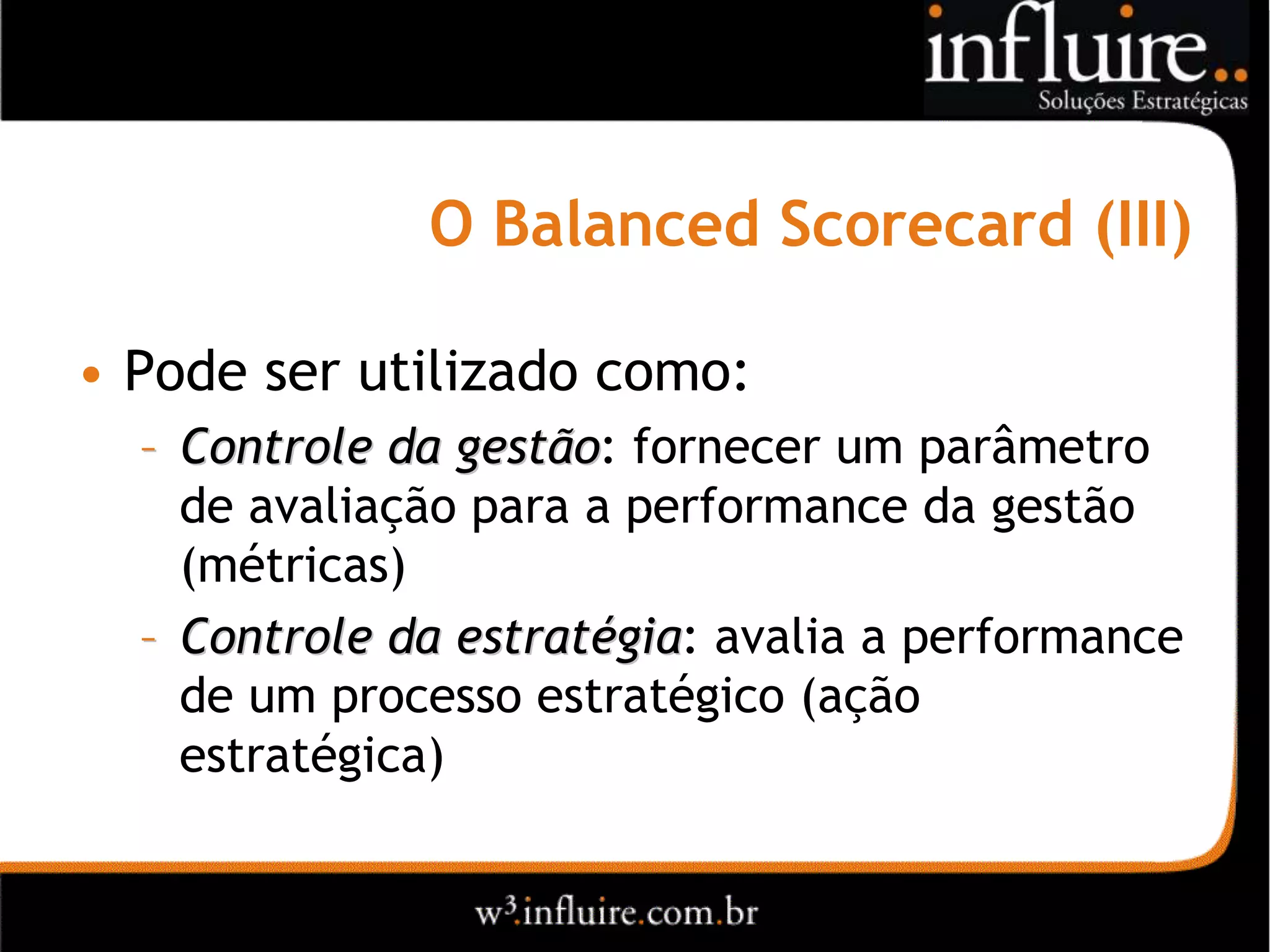 O Balanced Scorecard (III)

• Pode ser utilizado como:
  – Controle da gestão: fornecer um parâmetro
                 gestão
    de avaliação para a performance da gestão
    (métricas)
  – Controle da estratégia: avalia a performance
                 estratégia
    de um processo estratégico (ação
    estratégica)
 