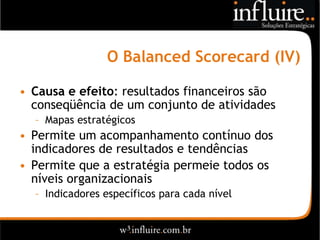 O Balanced Scorecard (IV)

• Causa e efeito: resultados financeiros são
  conseqüência de um conjunto de atividades
  – Mapas estratégicos
• Permite um acompanhamento contínuo dos
  indicadores de resultados e tendências
• Permite que a estratégia permeie todos os
  níveis organizacionais
  – Indicadores específicos para cada nível
 