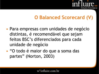 O Balanced Scorecard (V)

• Para empresas com unidades de negócio
  distintas, é recomendável que sejam
  feitos BSC’s diferenciados para cada
  unidade de negócio
• “O todo é maior do que a soma das
  partes” (Norton, 2003)
 