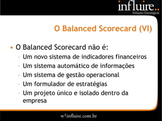 O Balanced Scorecard (VI)

• O Balanced Scorecard não é:
  –   Um novo sistema de indicadores financeiros
  –   Um sistema automático de informações
  –   Um sistema de gestão operacional
  –   Um formulador de estratégias
  –   Um projeto único e isolado dentro da
      empresa
 