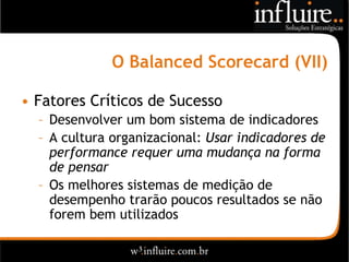 O Balanced Scorecard (VII)

• Fatores Críticos de Sucesso
  – Desenvolver um bom sistema de indicadores
  – A cultura organizacional: Usar indicadores de
    performance requer uma mudança na forma
    de pensar
  – Os melhores sistemas de medição de
    desempenho trarão poucos resultados se não
    forem bem utilizados
 