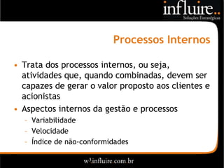 Processos Internos

• Trata dos processos internos, ou seja,
  atividades que, quando combinadas, devem ser
  capazes de gerar o valor proposto aos clientes e
  acionistas
• Aspectos internos da gestão e processos
  – Variabilidade
  – Velocidade
  – Índice de não-conformidades
 