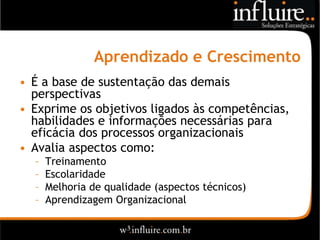 Aprendizado e Crescimento
• É a base de sustentação das demais
  perspectivas
• Exprime os objetivos ligados às competências,
  habilidades e informações necessárias para
  eficácia dos processos organizacionais
• Avalia aspectos como:
  –   Treinamento
  –   Escolaridade
  –   Melhoria de qualidade (aspectos técnicos)
  –   Aprendizagem Organizacional
 