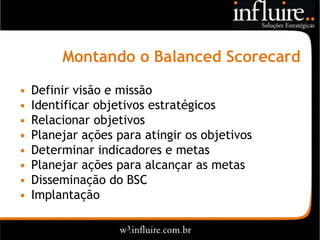 Montando o Balanced Scorecard

•   Definir visão e missão
•   Identificar objetivos estratégicos
•   Relacionar objetivos
•   Planejar ações para atingir os objetivos
•   Determinar indicadores e metas
•   Planejar ações para alcançar as metas
•   Disseminação do BSC
•   Implantação
 