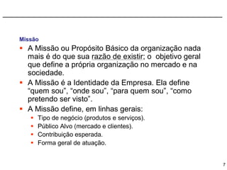 Missão
 A Missão ou Propósito Básico da organização nada
  mais é do que sua razão de existir; o objetivo geral
  que define a própria organização no mercado e na
  sociedade.
 A Missão é a Identidade da Empresa. Ela define
  “quem sou”, “onde sou”, “para quem sou”, “como
  pretendo ser visto”.
 A Missão define, em linhas gerais:
      Tipo de negócio (produtos e serviços).
      Público Alvo (mercado e clientes).
      Contribuição esperada.
      Forma geral de atuação.


                                                         7
 