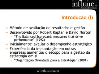 Introdução (I)

• Método de avaliação de resultados e gestão
• Desenvolvido por Robert Kaplan e David Norton
  – “The Balanced Scorecard: measures that drive
    performance” (1992)
• Inicialmente: avaliar o desempenho estratégico
• Experiência da implantação em outras
  empresas aumentou o escopo para a gestão da
  estratégia em si
  – “Organização Orientada para a Estratégia” (2001)
 