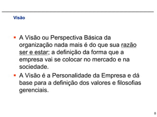 Visão



 A Visão ou Perspectiva Básica da
  organização nada mais é do que sua razão
  ser e estar; a definição da forma que a
  empresa vai se colocar no mercado e na
  sociedade.
 A Visão é a Personalidade da Empresa e dá
  base para a definição dos valores e filosofias
  gerenciais.


                                                   8
 