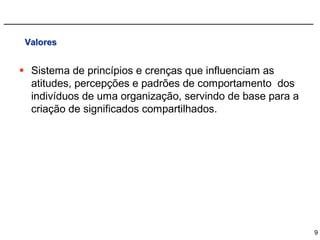 Valores


 Sistema de princípios e crenças que influenciam as
  atitudes, percepções e padrões de comportamento dos
  indivíduos de uma organização, servindo de base para a
  criação de significados compartilhados.




                                                           9
 