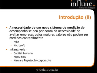 Introdução (II)
• A necessidade de um novo sistema de medição de
  desempenho se deu por conta da necessidade de
  avaliar empresas cujos maiores valores não podem ser
  medidos contabilmente
   – Nike
   – Microsoft
• Intangíveis
   – Capital humano
   – Know-how
   – Marca e Reputação corporativa
 