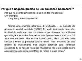 Por quê o negócio precisa de um Balanced Scorecard ?
  Por que não continuar usando só as medidas financeiras?
  Um exemplo:
     Larry Brady, Presidente da FMC:


      “Como uma empresa altamente diversificada, … a medição do
  retorno do capital investido (ROCE) foi muito importante para nós.
  No final de cada ano nós premiávamos os diretores das unidades
  que atingiam as metas financeiras.Nós fizemos isso nos últimos 20
  anos com sucesso. Mas estava ficando pouco claro para nós onde
  crescer e como se preparar para o futuro. Nós tínhamos um alto
  retorno do investimento mas pouco potencial para continuar
  crescendo. E os nossos relatórios financeiros não eram claros sobre
  os progressos de nossa estratégia de médio e longo prazo.”


                                                                        33
 
