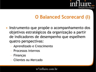 O Balanced Scorecard (I)

• Instrumento que propõe o acompanhamento dos
  objetivos estratégicos da organização a partir
  de indicadores de desempenho que espelhem
  quatro perspectivas:
  –   Aprendizado e Crescimento
  –   Processos internos
  –   Finanças
  –   Clientes ou Mercado
 