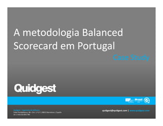 A metodologia Balanced
Scorecard em Portugal
                                                                             Case Study




Quidgest – Ingeniería de Software                                   quidgest@quidgest.com | www.quidgest.com
Calle Floridablanca, 98 – Ent. 1.º 2.ª | 08015 Barcelona | España
tel. (+34) 616 893 789
 