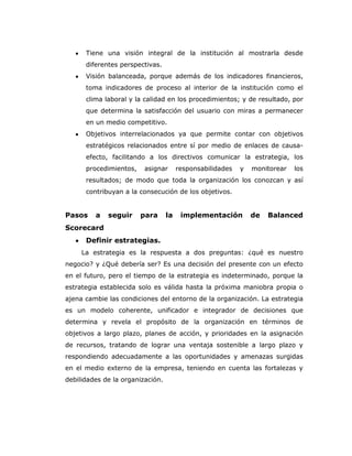 Tiene una visión integral de la institución al mostrarla desde
      diferentes perspectivas.
      Visión balanceada, porque además de los indicadores financieros,
      toma indicadores de proceso al interior de la institución como el
      clima laboral y la calidad en los procedimientos; y de resultado, por
      que determina la satisfacción del usuario con miras a permanecer
      en un medio competitivo.
      Objetivos interrelacionados ya que permite contar con objetivos
      estratégicos relacionados entre sí por medio de enlaces de causa-
      efecto, facilitando a los directivos comunicar la estrategia, los
      procedimientos,    asignar       responsabilidades   y   monitorear   los
      resultados; de modo que toda la organización los conozcan y así
      contribuyan a la consecución de los objetivos.


Pasos    a   seguir     para      la    implementación         de   Balanced
Scorecard
      Definir estrategias.
     La estrategia es la respuesta a dos preguntas: ¿qué es nuestro
negocio? y ¿Qué debería ser? Es una decisión del presente con un efecto
en el futuro, pero el tiempo de la estrategia es indeterminado, porque la
estrategia establecida solo es válida hasta la próxima maniobra propia o
ajena cambie las condiciones del entorno de la organización. La estrategia
es un modelo coherente, unificador e integrador de decisiones que
determina y revela el propósito de la organización en términos de
objetivos a largo plazo, planes de acción, y prioridades en la asignación
de recursos, tratando de lograr una ventaja sostenible a largo plazo y
respondiendo adecuadamente a las oportunidades y amenazas surgidas
en el medio externo de la empresa, teniendo en cuenta las fortalezas y
debilidades de la organización.
 