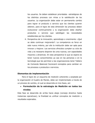 los usuarios. Se deben establecer prioridades estratégicas de
           los distintos procesos con miras a la satisfacción de los
           usuarios. La organización debe estar en permanente cambio
           para lograr el producto o servicio que los clientes quieren
           obtener, para el logro de esta dimensión los procesos deben
           evolucionar continuamente y la organización debe diseñar
           productos    o   servicio   que   satisfagan   las     necesidades
           establecidas por los clientes.
        4. Perspectiva de la innovación, aprendizaje o crecimiento: ¿Qué
           se debe continuar mejorando?: La competencia es feroz en
           este nuevo milenio, por ello la institución debe ser apta para
           innovar y mejorar. Los servicios ofrecidos cumplen su ciclo de
           vida y es necesario disponer de unos nuevos, con capacidades
           mayores y atractivas. En esta perspectiva lo que se espera es
           tener nuevos conocimientos ya sea en las personas o en la
           tecnología que les permitan a las organizaciones tener Tablero
           de Comando Balanced Scorecard conceptos para cambiar en
           los procesos o productos o servicios.


Elementos de implementación
     Para el logro de un esquema de medición coherente y aceptada por
la organización el Cuadro de Mando, debe ser implementado a través de
un proceso de cambio, el cual se desarrolla en tres fases, así:
      Formulación de la estrategia de Medición en todos los
      niveles
Esta fase se desarrolla de arriba hacia abajo (consejo directivo hasta
instancias operativas); la finalidad es unificar conceptos de medición y
resultados esperados.
 