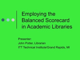 Employing the Balanced Scorecard in Academic Libraries  Presenter:  John Potter, Librarian ITT Technical Institute/Grand Rapids, MI 