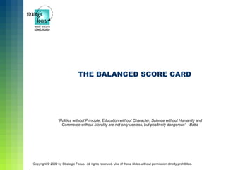 THE BALANCED SCORE CARD




                  “Politics without Principle, Education without Character, Science without Humanity and
                    Commerce without Morality are not only useless, but positively dangerous” --Baba




Copyright © 2009 by Strategic Focus. All rights reserved. Use of these slides without permission strictly prohibited.
 