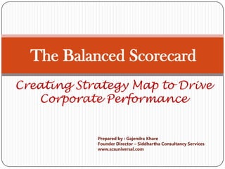 The Balanced Scorecard
Creating Strategy Map to Drive
   Corporate Performance


            Prepared by : Gajendra Khare
            Founder Director – Siddhartha Consultancy Services
            www.scsuniversal.com
 