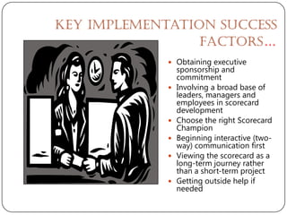 Key Implementation Success
                 Factors…
              Obtaining executive
                 sponsorship and
                 commitment
                Involving a broad base of
                 leaders, managers and
                 employees in scorecard
                 development
                Choose the right Scorecard
                 Champion
                Beginning interactive (two-
                 way) communication first
                Viewing the scorecard as a
                 long-term journey rather
                 than a short-term project
                Getting outside help if
                 needed
 
