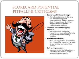 Scorecard Potential
Pitfalls & Criticisms
                 Lack of a well Defined Strategy
                    The balanced scorecard relies on a
                     well defined strategy and
                     understanding of linkages between
                     strategic objections and metrics.
                     Without this foundation the
                     implementation could fail.
                 Too much focus on the lagging
                  measures
                    Focusing on only the lagging
                     measures may cause a lack of priority
                     or opportunity for the leading
                     measures.
                 Use of Generic Metrics
                   Don’t just copy metrics from another
                     firm. Identify the measures that apply
                     to your strategy and competitive
                     position .
                 Self-serving managers
                   Managers whose goal is to achieve a
                     desired result in order to obtain a
                     bonus or other self reward.
 