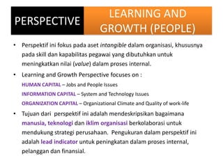 LEARNING AND
GROWTH (PEOPLE)
• Perspektif ini fokus pada aset intangible dalam organisasi, khususnya
pada skill dan kapabi...