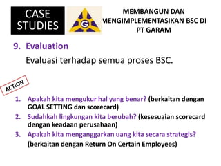 9. Evaluation
Evaluasi terhadap semua proses BSC.
MEMBANGUN DAN
MENGIMPLEMENTASIKAN BSC DI
PT GARAM
CASE
STUDIES
1. Apakah...