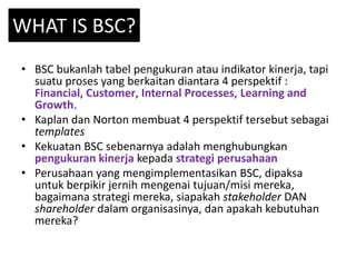 WHAT IS BSC?
• BSC bukanlah tabel pengukuran atau indikator kinerja, tapi
suatu proses yang berkaitan diantara 4 perspekti...