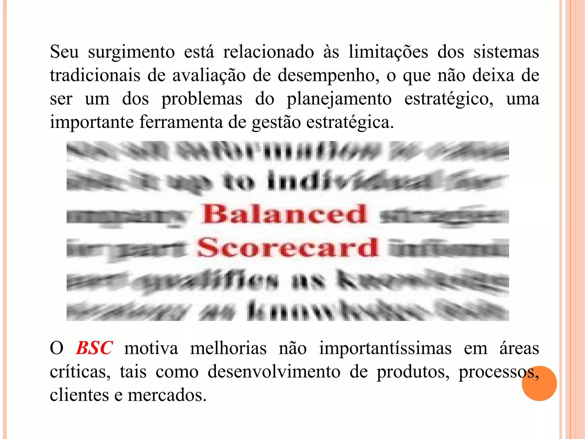 Seu surgimento está relacionado às limitações dos sistemas
tradicionais de avaliação de desempenho, o que não deixa de
ser um dos problemas do planejamento estratégico, uma
importante ferramenta de gestão estratégica.
O BSC motiva melhorias não importantíssimas em áreas
críticas, tais como desenvolvimento de produtos, processos,
clientes e mercados.
 