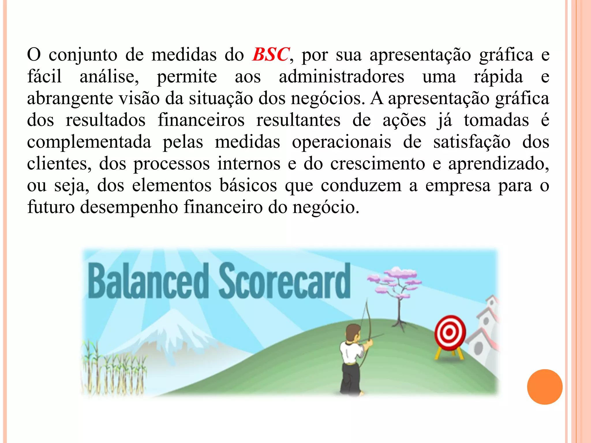 O conjunto de medidas do BSC, por sua apresentação gráfica e
fácil análise, permite aos administradores uma rápida e
abrangente visão da situação dos negócios. A apresentação gráfica
dos resultados financeiros resultantes de ações já tomadas é
complementada pelas medidas operacionais de satisfação dos
clientes, dos processos internos e do crescimento e aprendizado,
ou seja, dos elementos básicos que conduzem a empresa para o
futuro desempenho financeiro do negócio.
 