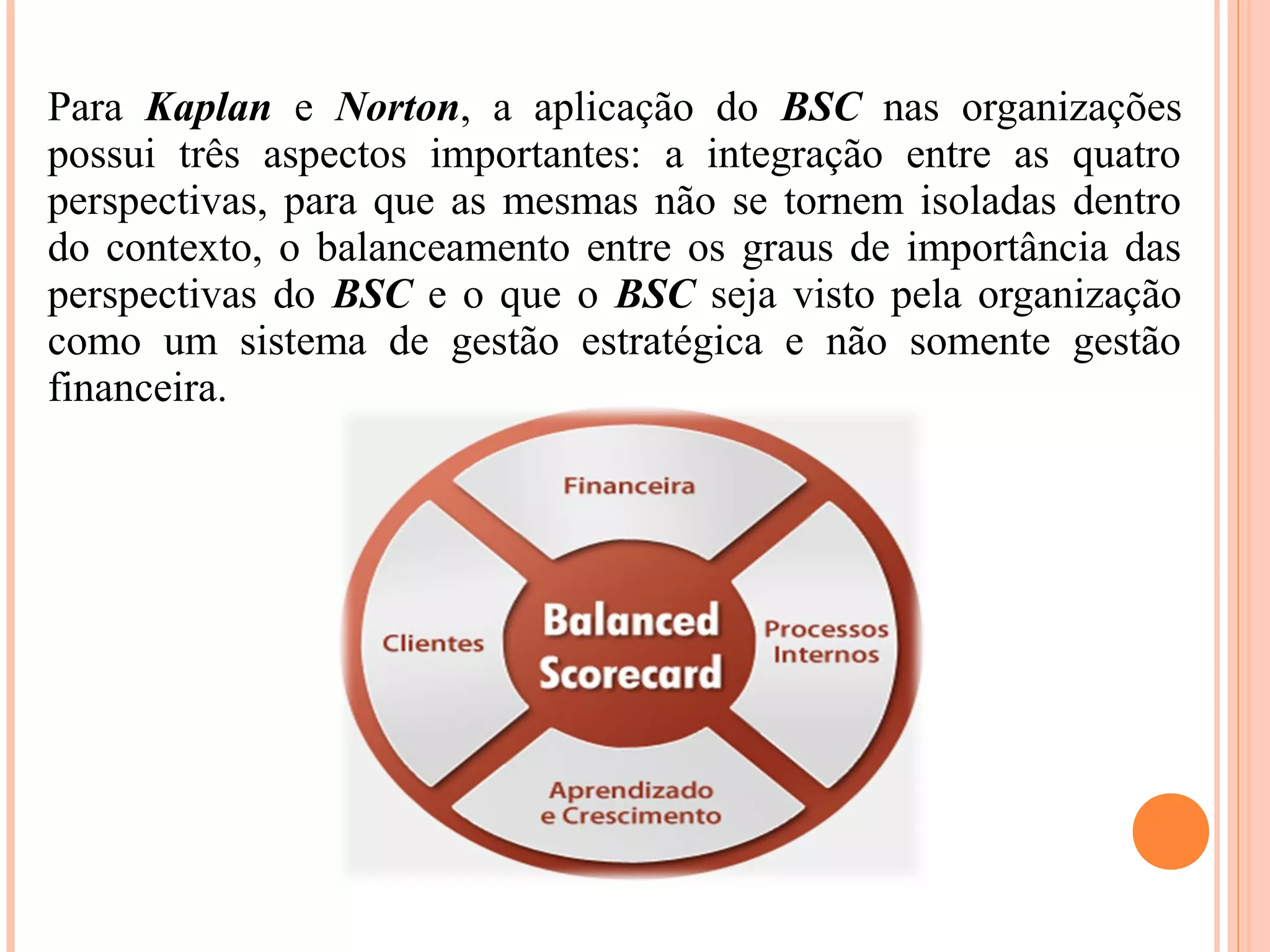 Para Kaplan e Norton, a aplicação do BSC nas organizações
possui três aspectos importantes: a integração entre as quatro
perspectivas, para que as mesmas não se tornem isoladas dentro
do contexto, o balanceamento entre os graus de importância das
perspectivas do BSC e o que o BSC seja visto pela organização
como um sistema de gestão estratégica e não somente gestão
financeira.
 