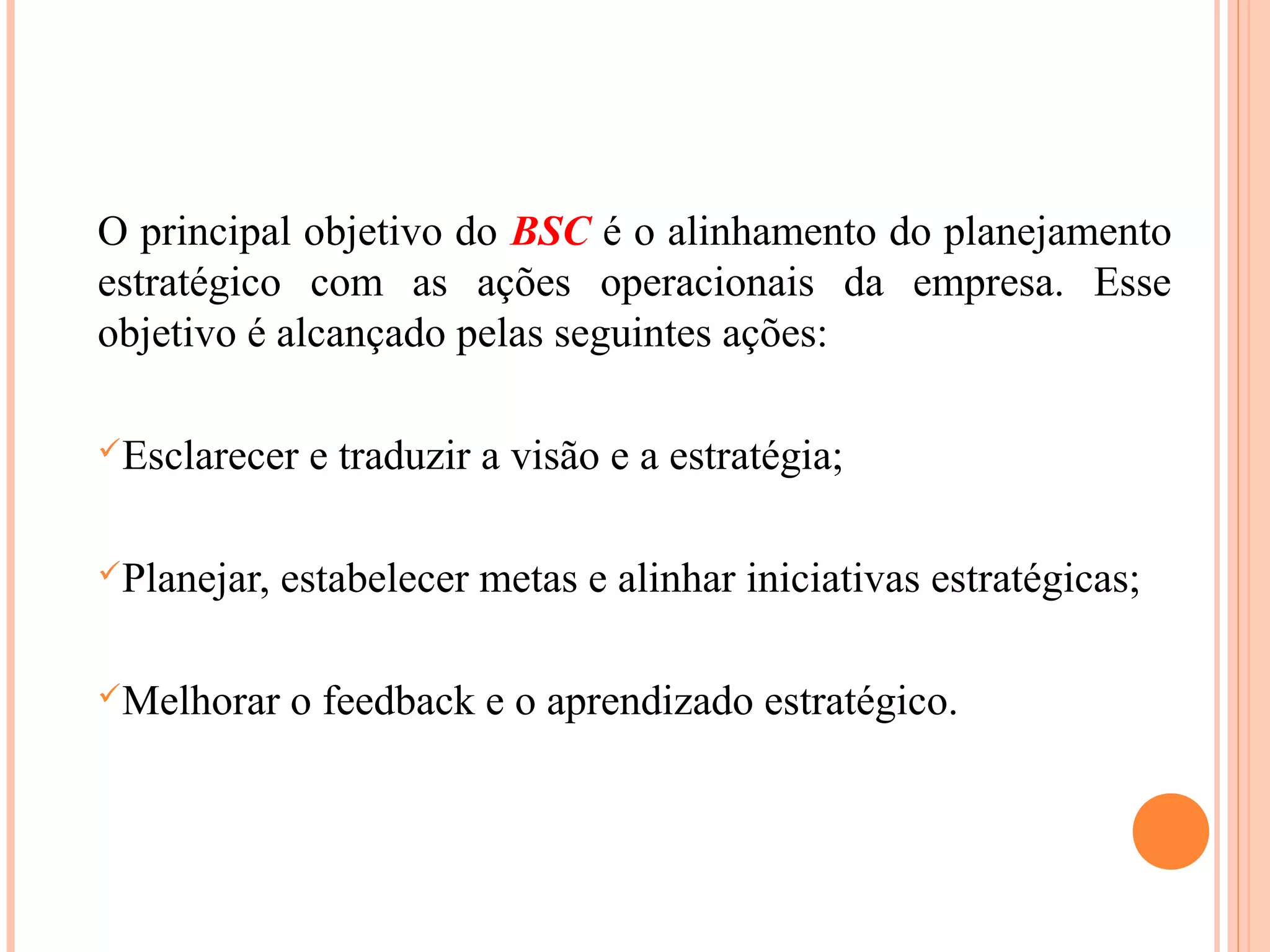 O principal objetivo do BSC é o alinhamento do planejamento
estratégico com as ações operacionais da empresa. Esse
objetivo é alcançado pelas seguintes ações:
Esclarecer e traduzir a visão e a estratégia;
Planejar, estabelecer metas e alinhar iniciativas estratégicas;
Melhorar o feedback e o aprendizado estratégico.
 