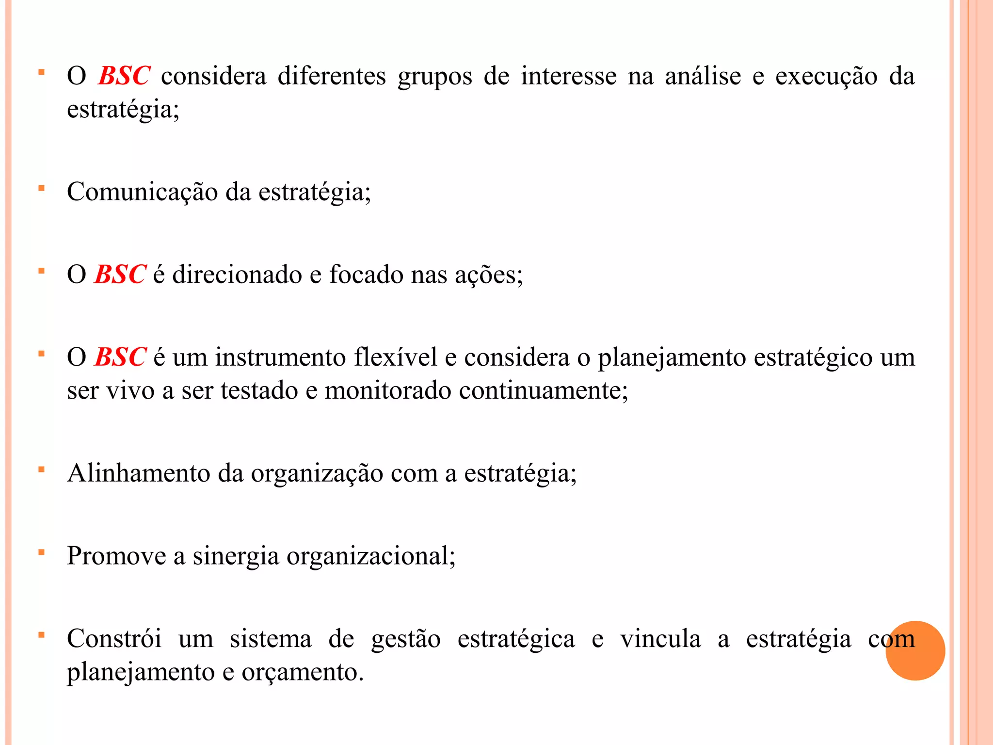  O BSC considera diferentes grupos de interesse na análise e execução da
estratégia;
 Comunicação da estratégia;
 O BSC é direcionado e focado nas ações;
 O BSC é um instrumento flexível e considera o planejamento estratégico um
ser vivo a ser testado e monitorado continuamente;
 Alinhamento da organização com a estratégia;
 Promove a sinergia organizacional;
 Constrói um sistema de gestão estratégica e vincula a estratégia com
planejamento e orçamento.
 