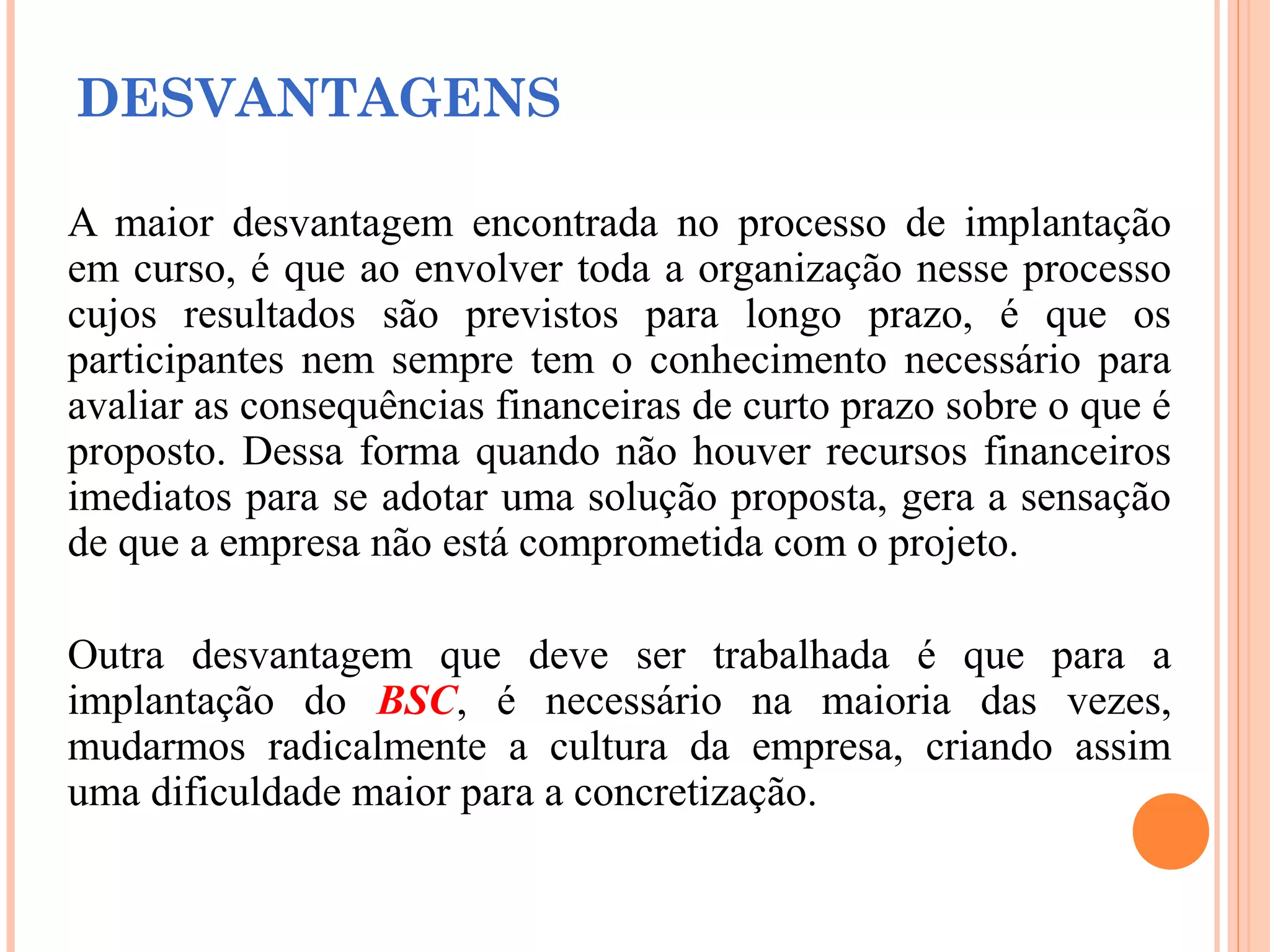 DESVANTAGENS
A maior desvantagem encontrada no processo de implantação
em curso, é que ao envolver toda a organização nesse processo
cujos resultados são previstos para longo prazo, é que os
participantes nem sempre tem o conhecimento necessário para
avaliar as consequências financeiras de curto prazo sobre o que é
proposto. Dessa forma quando não houver recursos financeiros
imediatos para se adotar uma solução proposta, gera a sensação
de que a empresa não está comprometida com o projeto.
Outra desvantagem que deve ser trabalhada é que para a
implantação do BSC, é necessário na maioria das vezes,
mudarmos radicalmente a cultura da empresa, criando assim
uma dificuldade maior para a concretização.
 