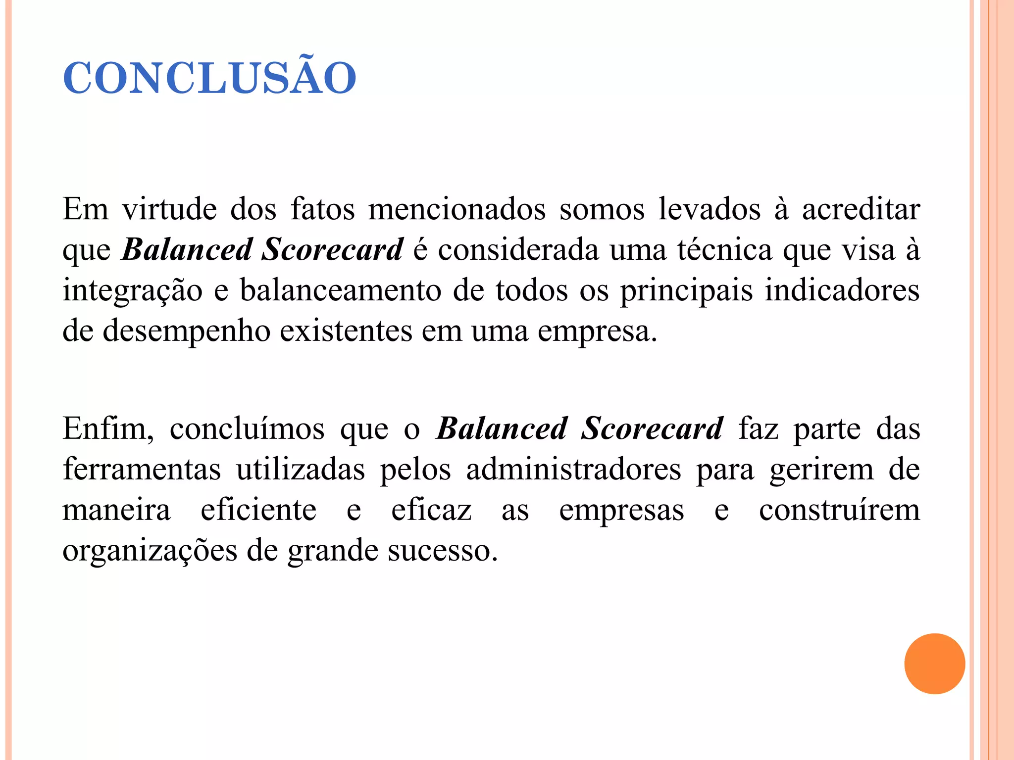 CONCLUSÃO
Em virtude dos fatos mencionados somos levados à acreditar
que Balanced Scorecard é considerada uma técnica que visa à
integração e balanceamento de todos os principais indicadores
de desempenho existentes em uma empresa.
Enfim, concluímos que o Balanced Scorecard faz parte das
ferramentas utilizadas pelos administradores para gerirem de
maneira eficiente e eficaz as empresas e construírem
organizações de grande sucesso.
 