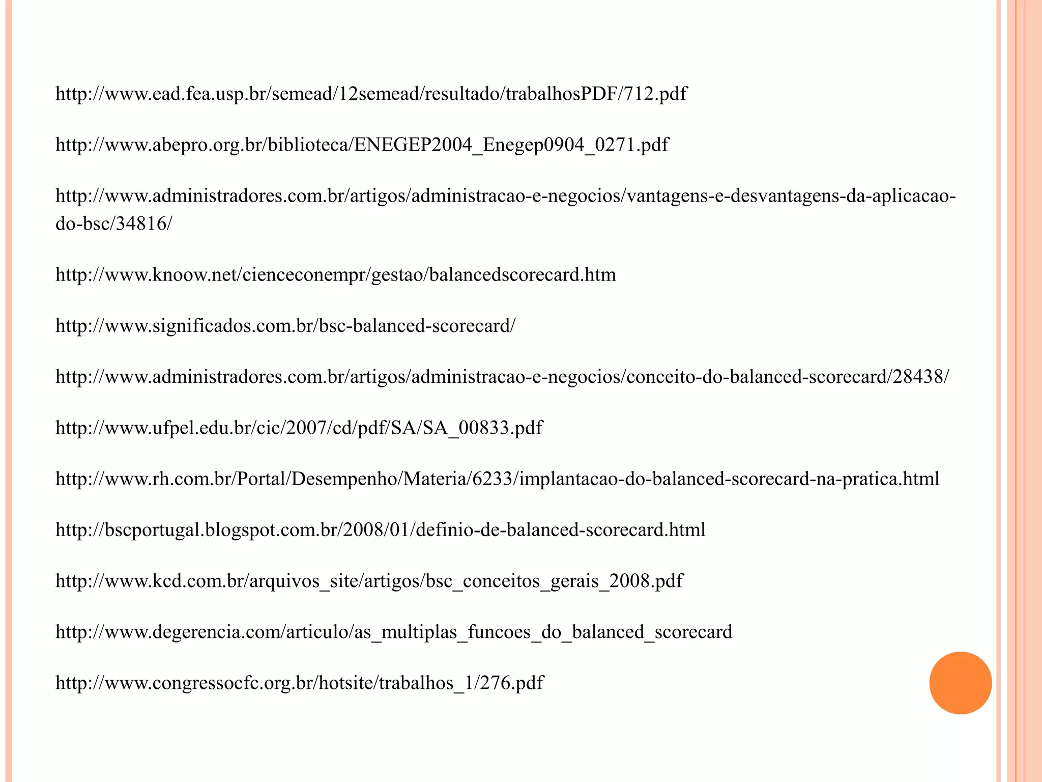 http://www.ead.fea.usp.br/semead/12semead/resultado/trabalhosPDF/712.pdf
http://www.abepro.org.br/biblioteca/ENEGEP2004_Enegep0904_0271.pdf
http://www.administradores.com.br/artigos/administracao-e-negocios/vantagens-e-desvantagens-da-aplicacao-
do-bsc/34816/
http://www.knoow.net/cienceconempr/gestao/balancedscorecard.htm
http://www.significados.com.br/bsc-balanced-scorecard/
http://www.administradores.com.br/artigos/administracao-e-negocios/conceito-do-balanced-scorecard/28438/
http://www.ufpel.edu.br/cic/2007/cd/pdf/SA/SA_00833.pdf
http://www.rh.com.br/Portal/Desempenho/Materia/6233/implantacao-do-balanced-scorecard-na-pratica.html
http://bscportugal.blogspot.com.br/2008/01/definio-de-balanced-scorecard.html
http://www.kcd.com.br/arquivos_site/artigos/bsc_conceitos_gerais_2008.pdf
http://www.degerencia.com/articulo/as_multiplas_funcoes_do_balanced_scorecard
http://www.congressocfc.org.br/hotsite/trabalhos_1/276.pdf
 