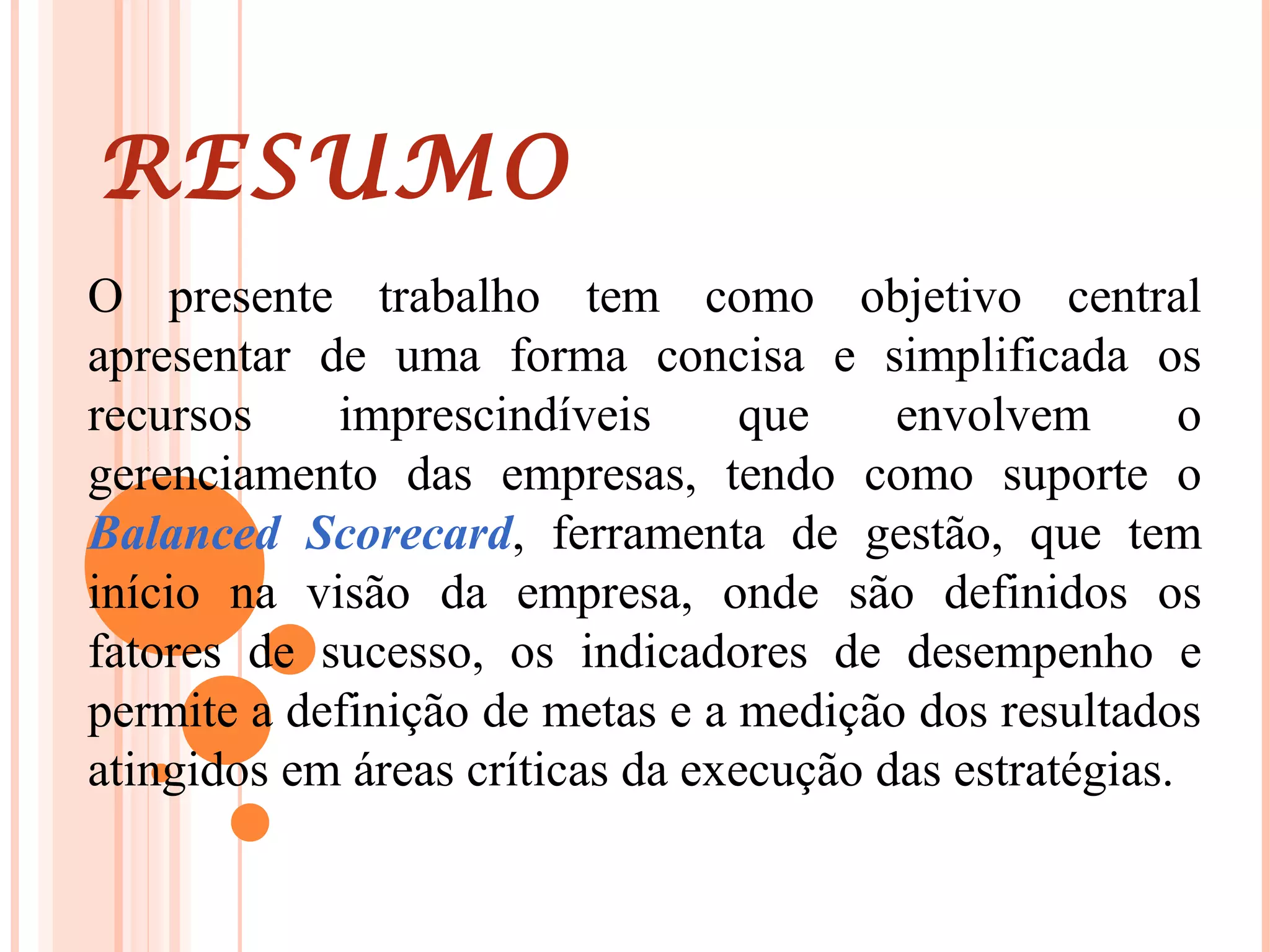 RESUMO
O presente trabalho tem como objetivo central
apresentar de uma forma concisa e simplificada os
recursos imprescindíveis que envolvem o
gerenciamento das empresas, tendo como suporte o
Balanced Scorecard, ferramenta de gestão, que tem
início na visão da empresa, onde são definidos os
fatores de sucesso, os indicadores de desempenho e
permite a definição de metas e a medição dos resultados
atingidos em áreas críticas da execução das estratégias.
 