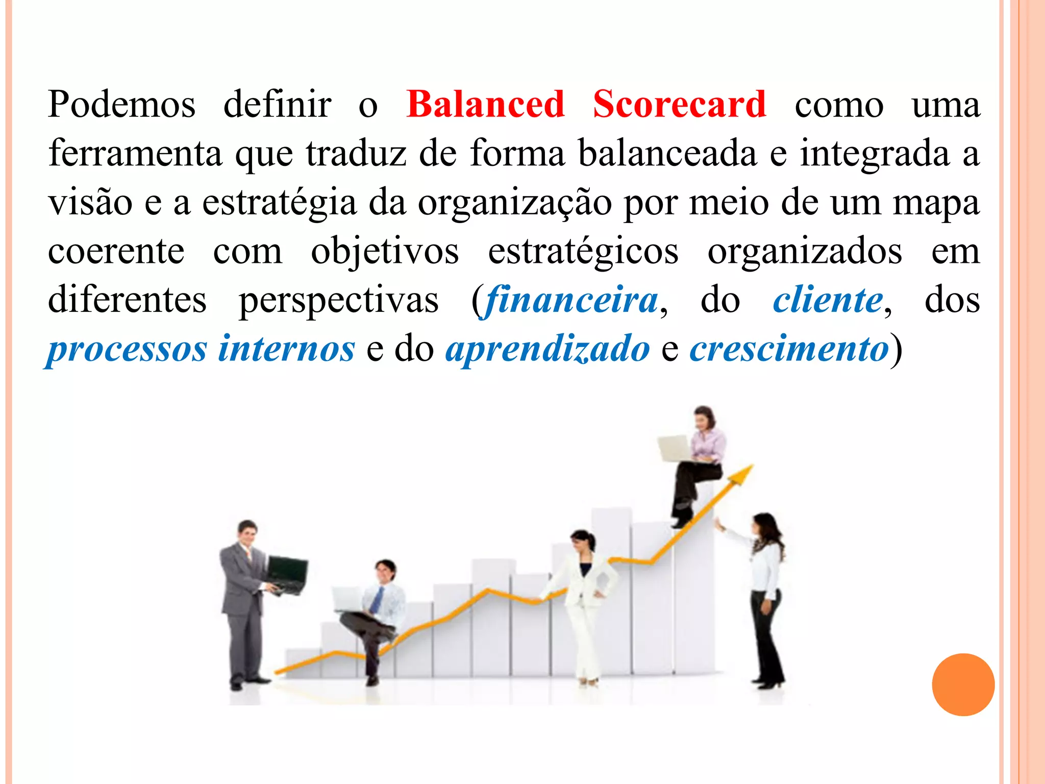 Podemos definir o Balanced Scorecard como uma
ferramenta que traduz de forma balanceada e integrada a
visão e a estratégia da organização por meio de um mapa
coerente com objetivos estratégicos organizados em
diferentes perspectivas (financeira, do cliente, dos
processos internos e do aprendizado e crescimento)
 